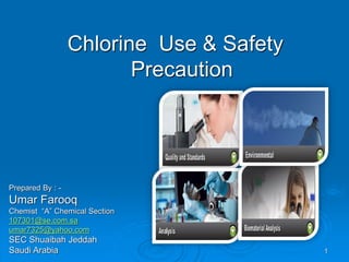 Chlorine Use & Safety
Precaution
Prepared By : -
Umar Farooq
Chemist “A” Chemical Section
107301@se.com.sa
umar7325@yahoo.com
SEC Shuaibah Jeddah
Saudi Arabia 1
 