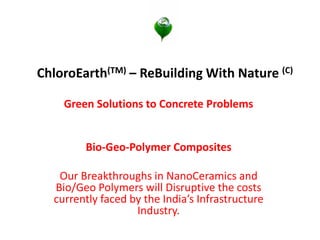 ChloroEarth(TM) – ReBuilding With Nature (C)
Green Solutions to Concrete Problems
Bio-Geo-Polymer Composites
Our Breakthroughs in NanoCeramics and
Bio/Geo Polymers will Disruptive the costs
currently faced by the India’s Infrastructure
Industry.
 