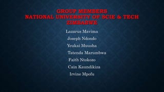 GROUP MEMBERS 
NATIONAL UNIVERSITY OF SCIE & TECH 
ZIMBABWE 
Lazarus Mavima 
Joseph Ndondo 
Yeukai Muusha 
Tatenda Marumbwa 
Faith Ntokozo 
Cain Kaundikiza 
Irvine Mpofu 
 