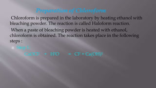 Preparation of Chloroform
Chloroform is prepared in the laboratory by heating ethanol with
bleaching powder. The reaction is called Haloform reaction.
When a paste of bleaching powder is heated with ethanol,
chloroform is obtained. The reaction takes place in the following
steps :
 Step 1:
CaOCl² + H²O = Cl² + Ca(OH)²
 