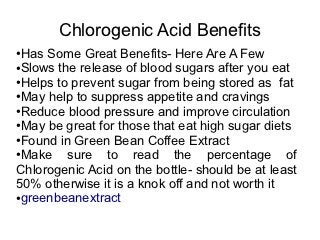 Chlorogenic Acid Benefits
●Has Some Great Benefits- Here Are A Few
●Slows the release of blood sugars after you eat

●Helps to prevent sugar from being stored as fat

●May help to suppress appetite and cravings

●Reduce blood pressure and improve circulation

●May be great for those that eat high sugar diets

●Found in Green Bean Coffee Extract

●Make    sure to read the percentage of
Chlorogenic Acid on the bottle- should be at least
50% otherwise it is a knok off and not worth it
●greenbeanextract
 