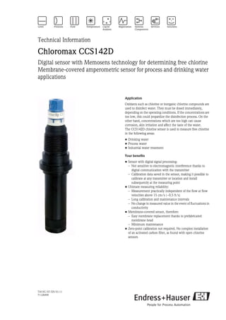 TI419C/07/EN/01.11
71128490
Technical Information
Chloromax CCS142D
Digital sensor with Memosens technology for determining free chlorine
Membrane-covered amperometric sensor for process and drinking water
applications
Application
Oxidants such as chlorine or inorganic chlorine compounds are
used to disinfect water. They must be dosed immediately,
depending on the operating conditions. If the concentrations are
too low, this could jeopardize the disinfection process. On the
other hand, concentrations which are too high can cause
corrosion, skin irritation and affect the taste of the water.
The CCS142D chlorine sensor is used to measure free chlorine
in the following areas:
• Drinking water
• Process water
• Industrial water treatment
Your benefits
• Sensor with digital signal processing:
– Not sensitive to electromagnetic interference thanks to
digital communication with the transmitter
– Calibration data saved in the sensor, making it possible to
calibrate at any transmitter or location and install
subsequently at the measuring point
• Ultimate measuring reliability:
– Measurement practically independent of the flow at flow
velocities above 15 cm/s (~0.5 ft/s)
– Long calibration and maintenance intervals
– No change in measured value in the event of fluctuations in
conductivity
• Membrane-covered sensor, therefore:
– Easy membrane replacement thanks to prefabricated
membrane head
– Minimum maintenance
• Zero-point calibration not required. No complex installation
of an activated carbon filter, as found with open chlorine
sensors
 