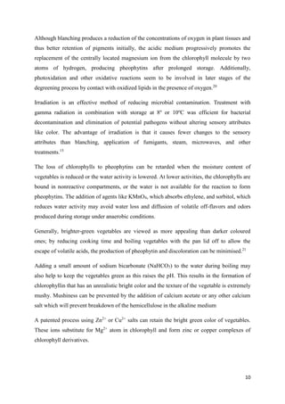 10
Although blanching produces a reduction of the concentrations of oxygen in plant tissues and
thus better retention of pigments initially, the acidic medium progressively promotes the
replacement of the centrally located magnesium ion from the chlorophyll molecule by two
atoms of hydrogen, producing pheophytins after prolonged storage. Additionally,
photoxidation and other oxidative reactions seem to be involved in later stages of the
degreening process by contact with oxidized lipids in the presence of oxygen.20
Irradiation is an effective method of reducing microbial contamination. Treatment with
gamma radiation in combination with storage at 8o
or 10o
C was efficient for bacterial
decontamination and elimination of potential pathogens without altering sensory attributes
like color. The advantage of irradiation is that it causes fewer changes to the sensory
attributes than blanching, application of fumigants, steam, microwaves, and other
treatments.15
The loss of chlorophylls to pheophytins can be retarded when the moisture content of
vegetables is reduced or the water activity is lowered. At lower activities, the chlorophylls are
bound in nonreactive compartments, or the water is not available for the reaction to form
pheophytins. The addition of agents like KMnO4, which absorbs ethylene, and sorbitol, which
reduces water activity may avoid water loss and diffusion of volatile off-flavors and odors
produced during storage under anaerobic conditions.
Generally, brighter-green vegetables are viewed as more appealing than darker coloured
ones; by reducing cooking time and boiling vegetables with the pan lid off to allow the
escape of volatile acids, the production of pheophytin and discoloration can be minimised.21
Adding a small amount of sodium bicarbonate (NaHCO3) to the water during boiling may
also help to keep the vegetables green as this raises the pH. This results in the formation of
chlorophyllin that has an unrealistic bright color and the texture of the vegetable is extremely
mushy. Mushiness can be prevented by the addition of calcium acetate or any other calcium
salt which will prevent breakdown of the hemicellulose in the alkaline medium
A patented process using Zn2+
or Cu2+
salts can retain the bright green color of vegetables.
These ions substitute for Mg2+
atom in chlorophyll and form zinc or copper complexes of
chlorophyll derivatives.
 