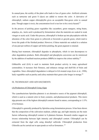 11
In canned peas, the acidity of the plant cells leads to loss of green color. Artificial colorants
such as tartrazine and green S (dyes) are added to restore the color. A derivative of
chlorophyll, sodium copper chlorophyllin gives an acceptable blue-green color to canned
peas. Though copper is toxic, the concentration level is too low to be a toxic hazard.22
In the process of pickling green vegetables like cucumbers, green mangoes, string beans,
ampalya, etc., lactic acid is produced by fermentation when the materials are soaked in weak
vinegar or acetic acid. Under this process, chlorophyll is broken up into phycophytin with the
alteration of the color from green to yellowish or brownish or greyish green, which tend to
lower the grade of the finished product. However, if these materials are soaked in a solution
of one part per million of copper salt before pickling, the green pigment is retained.
During heat treatment, chlorophyll degrades to pheophytin, which in turn decomposes to
other degradation products. Both chlorophyll and pheophytin conversion can be minimized
by the addition of maillard reaction products (MRPs) to improve the colour stability.23
Gibberellic acid (GA) is used to maintain fresh product activity in many agricultural
commodities. It increases fruit firmness, and enhances storage and shelf-life of fruits and
vegetables. Since chlorophyll degradation is delayed in GA-treated crops (Lers et al., 1998),
leafy vegetables such as parsley and celery maintain their green color longer in storage.24
IX. TECHNOLOGY AND ADVANCEMENTS
(A) Production of Chlorophyll Using Algae
The cyanobacterium Spirulina platensis is an alternative source of the pigment chlorophyll,
which is used as a natural color in food, cosmetic, and pharmaceutical products. This micro
alga presents one of the highest chlorophyll contents found in nature, corresponding to 1.15%
of its biomass.
Chlorophyll is generally produced by Spirulina using fermentation process. It has been shown
that the composition of the cultivation medium, cellular age, and light intensity are the main
factors influencing chlorophyll content in S platensis biomass. Research studies suggest an
inverse relationship between light intensity and chlorophyll content. Chlorophyll can be
extracted from the algal cells using dimethyl sulfoxide. Chlorophyll production from
Chlorella can be carried out in open ponds as well as fermenters. 25
 