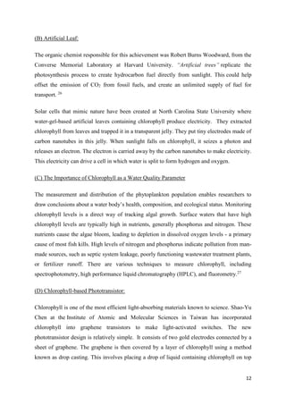 12
(B) Artificial Leaf:
The organic chemist responsible for this achievement was Robert Burns Woodward, from the
Converse Memorial Laboratory at Harvard University. “Artificial trees” replicate the
photosynthesis process to create hydrocarbon fuel directly from sunlight. This could help
offset the emission of CO2 from fossil fuels, and create an unlimited supply of fuel for
transport. 26
Solar cells that mimic nature have been created at North Carolina State University where
water-gel-based artificial leaves containing chlorophyll produce electricity. They extracted
chlorophyll from leaves and trapped it in a transparent jelly. They put tiny electrodes made of
carbon nanotubes in this jelly. When sunlight falls on chlorophyll, it seizes a photon and
releases an electron. The electron is carried away by the carbon nanotubes to make electricity.
This electricity can drive a cell in which water is split to form hydrogen and oxygen.
(C) The Importance of Chlorophyll as a Water Quality Parameter
The measurement and distribution of the phytoplankton population enables researchers to
draw conclusions about a water body’s health, composition, and ecological status. Monitoring
chlorophyll levels is a direct way of tracking algal growth. Surface waters that have high
chlorophyll levels are typically high in nutrients, generally phosphorus and nitrogen. These
nutrients cause the algae bloom, leading to depletion in dissolved oxygen levels - a primary
cause of most fish kills. High levels of nitrogen and phosphorus indicate pollution from man-
made sources, such as septic system leakage, poorly functioning wastewater treatment plants,
or fertilizer runoff. There are various techniques to measure chlorophyll, including
spectrophotometry, high performance liquid chromatography (HPLC), and fluorometry.27
(D) Chlorophyll-based Phototransistor:
Chlorophyll is one of the most efficient light-absorbing materials known to science. Shao-Yu
Chen at the Institute of Atomic and Molecular Sciences in Taiwan has incorporated
chlorophyll into graphene transistors to make light-activated switches. The new
phototransistor design is relatively simple. It consists of two gold electrodes connected by a
sheet of graphene. The graphene is then covered by a layer of chlorophyll using a method
known as drop casting. This involves placing a drop of liquid containing chlorophyll on top
 