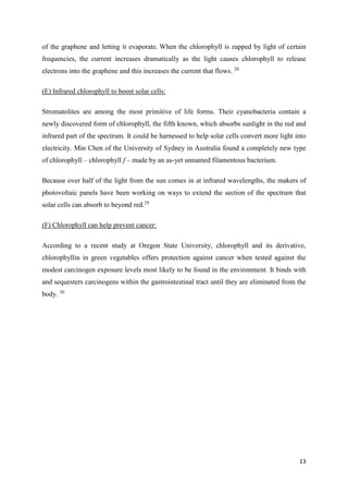 13
of the graphene and letting it evaporate. When the chlorophyll is zapped by light of certain
frequencies, the current increases dramatically as the light causes chlorophyll to release
electrons into the graphene and this increases the current that flows. 28
(E) Infrared chlorophyll to boost solar cells:
Stromatolites are among the most primitive of life forms. Their cyanobacteria contain a
newly discovered form of chlorophyll, the fifth known, which absorbs sunlight in the red and
infrared part of the spectrum. It could be harnessed to help solar cells convert more light into
electricity. Min Chen of the University of Sydney in Australia found a completely new type
of chlorophyll – chlorophyll f – made by an as-yet unnamed filamentous bacterium.
Because over half of the light from the sun comes in at infrared wavelengths, the makers of
photovoltaic panels have been working on ways to extend the section of the spectrum that
solar cells can absorb to beyond red.29
(F) Chlorophyll can help prevent cancer:
According to a recent study at Oregon State University, chlorophyll and its derivative,
chlorophyllin in green vegetables offers protection against cancer when tested against the
modest carcinogen exposure levels most likely to be found in the environment. It binds with
and sequesters carcinogens within the gastrointestinal tract until they are eliminated from the
body. 30
 