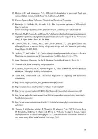 15
15. Heaton, J.W. and Marangoni, A.G., Chlorophyll degradation in processed foods and
senescent plant tissues, Trends Food Sci. Technol., 7, 8, 1996.
16. Carmen Socaciu, Food Colorants: Chemical and Functional Properties.
17. Damaraju, S., Schlicke, H., Alawady, A.E., The degradation pathway of Chlorophyll,
http://www2.hu-
berlin.de/biologie/plantphys/index.php?option=com_content&view=article&id=63
18. Monreal, M., De Ancos, B., and Cano, M.P., Influence of critical storage temperatures on
degradative pathways of pigments in green beans (Phaseolus vulgaris C vs. Perona and
Boby), J. Agric. Food Chem., 47, 19, 1999.
19. Lopez-Ayerra, B., Murcia, M.A., and Garcia-Carmona, F., Lipid peroxidation and
chlorophylllevels in spinace during refrigerated storage and after industrial processing,
Food Chem., 61, 113, 1998.
20. Maharaj, V. and Sankat, C.K., Quality changes in dehydrates dasheen leaves: effects of
blanching pre-treatments and drying conditions, Food Res. Intl., 29, 563, 1996.
21. Food Chemistry, Chemistry for the IB Diploma, Cambridge University Press 2011.
22. Sivasankar B., Food processing and preservation.
23. Kumar R., Rajamanickam R., Nadanasabapathi S., Effect of Maillard Reaction Products
(MRP) on Chlorophyll Stability in Green Peas.
24. Klein J.D., Goldschmidt E.E., Hormonal Regulation of Ripening and Senescence
Phenomena.
25. http://www.oilgae.com/non_fuel_products/chlorophyll.html
26. http://sciencelens.co.nz/2012/06/27/synthesis-of-chlorophyll/
27. http://www.ysi.com/media/pdfs/T606-The-Basics-of-Chlorophyll-Measurement.pdf
28. http://www.technologyreview.com/view/516161/materials-scientists-build-chlorophyll-
based-phototransistor/
29. http://www.newscientist.com/article/dn19338-infrared-chlorophyll-could-boost-solar-
cells.html
30. Tammie J. McQuistan, Michael T. Simonich, M. Margaret Pratt, Cliff B. Pereira, Jerry
D. Hendricks, Roderick H. Dashwood, David E. Williams, George S. Bailey. Cancer
chemoprevention by dietary chlorophylls: A 12,000-animal dose–dose matrix biomarker
and tumor study. Food and Chemical Toxicology, 2012.
 