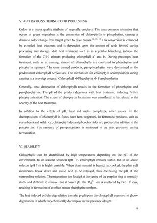 6
V. ALTERATIONS DURING FOOD PROCESSING
Colour is a major quality attribute of vegetable products. The most common alteration that
occurs in green vegetables is the conversion of chlorophylls to pheophytins, causing a
dramatic color change from bright green to olive brown.11, 12, 13
This conversion is enhanced
by extended heat treatment and is dependent upon the amount of acids formed during
processing and storage. Mild heat treatment, such as in vegetable blanching, induces the
formation of the C-10 epimers producing chlorophyll a’ and b’. During prolonged heat
treatment, such as in canning, almost all chlorophylls are converted to pheophytins and
pheophytin epimers.14
In some canned products, pyropheophytins were determined as the
predominant chlorophyll derivatives. The mechanism for chlorophyll decomposition during
canning is a two-step process: Chlorophyll  Pheophytin  Pyropheophytin
Generally, total destruction of chlorophylls results in the formation of pheophytins and
pyropheophytins. The pH of the product decreases with heat treatment, inducing further
pheophytinization. The extent of pheophytin formation was considered to be related to the
severity of the heat treatment.
In addition to the effects of pH, heat and metal complexes, other causes for the
decomposition of chlorophyll in foods have been suggested. In fermented products, such as
cucumbers (and wild rice), chlorophyllides and pheophorbides are produced in addition to the
pheophytins. The presence of pyropheophytin is attributed to the heat generated during
fermentation.
VI. STABILITY
Chlorophylls can be destabilised by high temperatures depending on the pH of the
environment. In an alkaline solution (pH 9), chlorophyll remains stable, but in an acidic
solution (pH 3) it is highly unstable. When plant material is heated, i.e. cooked, the plant cell
membranes break down and cause acid to be released, thus decreasing the pH of the
surrounding solution. The magnesium ion located at the centre of the porphin ring is normally
stable and difficult to remove, but at lower pH, the Mg2+
ion is displaced by two H+
ions,
resulting in formation of an olive brown pheophytin comlpex.
The heat induced cellular degradation can also predispose the chlorophyll pigments to photo-
degradation in which they chemically decompose in the presence of light.
 
