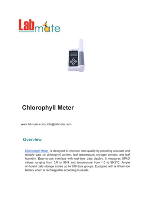 Chlorophyll Meter
www.labmate.com | info@labmate.com
Overview
Chlorophyll Meter is designed to improve crop quality by providing accurate and
reliable data on chlorophyll content, leaf temperature, nitrogen content, and leaf
humidity. Easy-to-use interface with real-time data display. It measures SPAD
values ranging from 0.0 to 99.9 and temperature from -10 to 99.9°C. Ample
on-board data storage stores up to 999 data groups. Equipped with a lithium-ion
battery which is rechargeable according to needs.
 