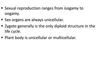  Sexual reproduction ranges from isogamy to
oogamy.
 Sex organs are always unicellular.
 Zygote generally is the only diploid structure in the
life cycle.
 Plant body is unicellular or multicellular.
 