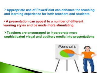 Appropriate use of PowerPoint can enhance the teaching 
and learning experience for both teachers and students. 
A presentation can appeal to a number of different 
learning styles and be made more stimulating. 
Teachers are encouraged to incorporate more 
sophisticated visual and auditory media into presentations 
 