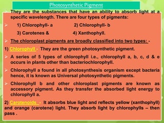 PhotosyntheticPigment
 They are the substances that have an ability to absorb light at a
specific wavelength. There are four types of pigments:
 1) Chlorophyll- a 2) Chlorophyll- b
3) Carotenes & 4) Xanthophyll.
 The chloroplast pigments are broadly classified into two types: -
1) Chlorophyll - They are the green photosynthetic pigment.
 A series of 5 types of chlorophyll i.e., chlorophyll a, b, c, d & e
occurs in plants other than bacteriochlorophyll.
 Chlorophyll a found in all photosynthesis organism except bacteria
hence, it is known as Universal photosynthetic pigments.
 Chlorophyll b and other chloroplast pigments are known as
accessory pigment. As they transfer the absorbed light energy to
chlorophyll a.
2) Carotenoids - It absorbs blue light and reflects yellow (xanthophyll)
and orange (carotene) light. They absorb light by chlorophylls – then
pass .
 