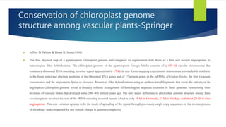 Conservation of chloroplast genome
structure among vascular plants-Springer
 Jeffrey D. Palmer & Diana B. Stein (1986)
 The first physical map of a gymnosperm chloroplast genome and compared its organization with those of a fern and several angiosperms by
heterologous filter hybridization. The chloroplast genome of the gymnosperm Ginkgo biloba consists of a 158 kb circular chromosome that
contains a ribosomal RNA-encoding inverted repeat approximately 17 kb in size. Gene mapping experiments demonstrate a remarkable similarity
in the linear order and absolute positions of the ribosomal RNA genes and of 17 protein genes in the cpDNAs of Ginkgo biloba, the fern Osmunda
cinnamomea and the angiosperm Spinacia oleracea. Moreover, filter hybridizations using as probes cloned fragments that cover the entirety of the
angiosperm chloroplast genome reveal a virtually colinear arrangement of homologous sequence elements in these genomes representing three
divisions of vascular plants that diverged some 200–400 million years ago. The only major difference in chloroplast genome structure among these
vascular plants involves the size of the rRNA-encoding inverted repeat, which is only 10 kb in Osmunda, 17 kb in Ginkgo, and about 25 kb in most
angiosperms. This size variation appears to be the result of spreading of the repeat through previously single copy sequences, or the reverse process
of shrinkage, unaccompanied by any overall change in genome complexity.
 