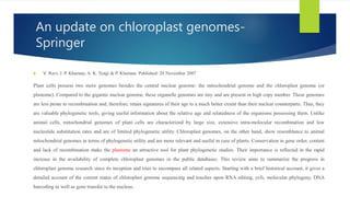 An update on chloroplast genomes-
Springer
 V. Ravi, J. P. Khurana, A. K. Tyagi & P. Khurana Published: 28 November 2007
Plant cells possess two more genomes besides the central nuclear genome: the mitochondrial genome and the chloroplast genome (or
plastome). Compared to the gigantic nuclear genome, these organelle genomes are tiny and are present in high copy number. These genomes
are less prone to recombination and, therefore, retain signatures of their age to a much better extent than their nuclear counterparts. Thus, they
are valuable phylogenetic tools, giving useful information about the relative age and relatedness of the organisms possessing them. Unlike
animal cells, mitochondrial genomes of plant cells are characterized by large size, extensive intra-molecular recombination and low
nucleotide substitution rates and are of limited phylogenetic utility. Chloroplast genomes, on the other hand, show resemblance to animal
mitochondrial genomes in terms of phylogenetic utility and are more relevant and useful in case of plants. Conservation in gene order, content
and lack of recombination make the plastome an attractive tool for plant phylogenetic studies. Their importance is reflected in the rapid
increase in the availability of complete chloroplast genomes in the public databases. This review aims to summarize the progress in
chloroplast genome research since its inception and tries to encompass all related aspects. Starting with a brief historical account, it gives a
detailed account of the current status of chloroplast genome sequencing and touches upon RNA editing, ycfs, molecular phylogeny, DNA
barcoding as well as gene transfer to the nucleus.
 