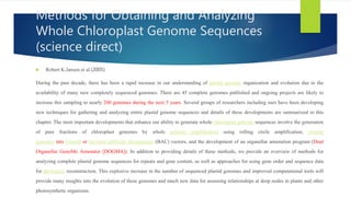 Methods for Obtaining and Analyzing
Whole Chloroplast Genome Sequences
(science direct)
 Robert K.Jansen et al.(2005)
During the past decade, there has been a rapid increase in our understanding of plastid genome organization and evolution due to the
availability of many new completely sequenced genomes. There are 45 complete genomes published and ongoing projects are likely to
increase this sampling to nearly 200 genomes during the next 5 years. Several groups of researchers including ours have been developing
new techniques for gathering and analyzing entire plastid genome sequences and details of these developments are summarized in this
chapter. The most important developments that enhance our ability to generate whole chloroplast genome sequences involve the generation
of pure fractions of chloroplast genomes by whole genome amplification using rolling circle amplification, cloning
genomes into Fosmid or bacterial artificial chromosome (BAC) vectors, and the development of an organellar annotation program (Dual
Organellar GenoMe Annotator [DOGMA]). In addition to providing details of these methods, we provide an overview of methods for
analyzing complete plastid genome sequences for repeats and gene content, as well as approaches for using gene order and sequence data
for phylogeny reconstruction. This explosive increase in the number of sequenced plastid genomes and improved computational tools will
provide many insights into the evolution of these genomes and much new data for assessing relationships at deep nodes in plants and other
photosynthetic organisms.
 