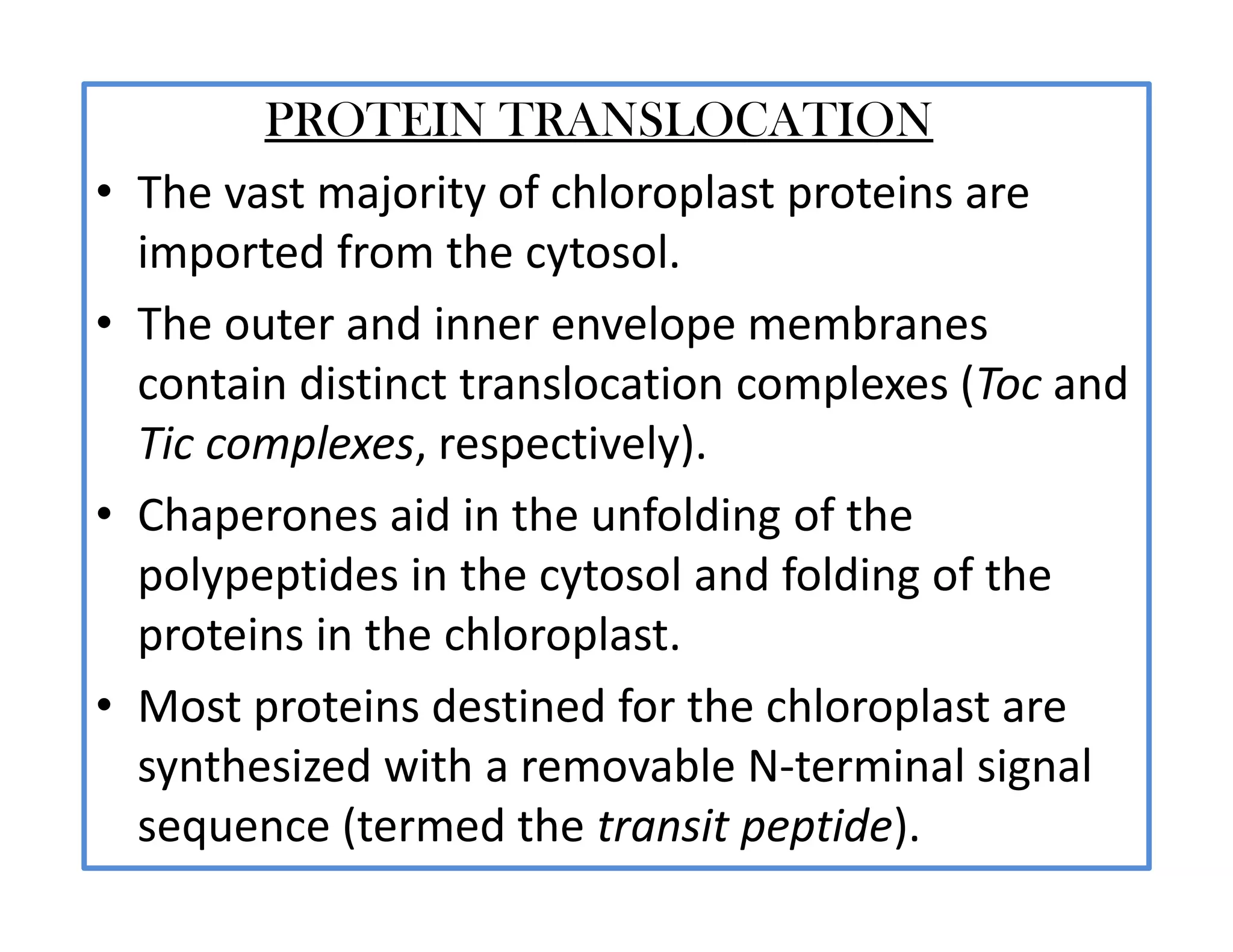PROTEIN TRANSLOCATION
• The vast majority of chloroplast proteins are
imported from the cytosol.
• The outer and inner envelope membranes
contain distinct translocation complexes (Toc and
Tic complexes, respectively).
• Chaperones aid in the unfolding of the
polypeptides in the cytosol and folding of the
proteins in the chloroplast.
• Most proteins destined for the chloroplast are
synthesized with a removable N-terminal signal
sequence (termed the transit peptide).
 