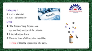 Category :
 Anti – Malarial
 Anti - inflammtory
Dose :
 The doses of drug depends on
age and body weight of the patients.
 It includes four doses.
 The total dose of chloroquine should be
41.7mg within the time period of 3 days.
10
 