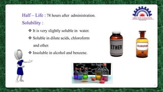 Half – Life : 78 hours after administration.
Solubility :
 It is very slightly soluble in water.
 Soluble in dilute acids, chloroform
and ether.
 Insoluble in alcohol and benzene.
12
 