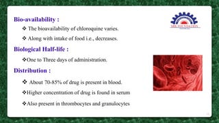 Bio-availability :
 The bioavailability of chloroquine varies.
 Along with intake of food i.e., decreases.
Biological Half-life :
One to Three days of administration.
Distribution :
 About 70-85% of drug is present in blood.
Higher concentration of drug is found in serum
Also present in thrombocytes and granulocytes
15
 