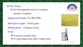 IUPAC Name :
 N-(7-Chloroquinolin-4-yl)-N, N- dimethyl
-pentane-1,4-diamine
Empirical Formula : C18 H26 ClN3
Molecular weight : 319.872 g/mol.
Melting point : 87 degrees Celsius.
Form :
 It exists in crystalline form.
 It’s colour ranges form white to slight yellow
9
 