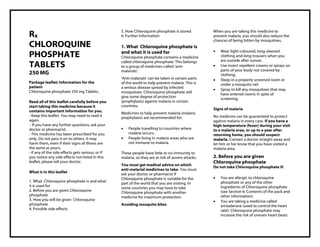 Chloroquine phosphate 250 mg Tablets PIL Taj Pharma : Uses, Side Effects, Interactions, Pictures, Warnings, Chloroquine phosphate Dosage & Rx Info | Chloroquine phosphate Uses, Side Effects , Chloroquine phosphate 250 mg Tablets PIL: Indications, Side Effects, Warning s, Chloroquine phosphate - Drug Information - Taj Pharma, Chloroquine phosphate dose Taj pharmaceuticals Chloroquine phosphate interactions, Taj Pharmaceutical Chloroquine phosphate contraindications, Chloroquine phosphate price, Chloroquine phosphate , Taj Pharma Chloroquine phosphate 250 mg Tablets PIL- Taj Pharma . Stay connected to all updated on Chloroquine phosphate Taj Pharmaceuticals Taj pharmaceuticals Hyderabad. Patient Information Leaflets, PIL.
Rx
CHLOROQUINE
PHOSPHATE
TABLETS
250 MG
Package leaflet: Information for the
patient
Chloroquine phosphate 250 mg Tablets.
Read all of this leaflet carefully before you
start taking this medicine because it
contains important information for you.
- Keep this leaflet. You may need to read it
again.
- If you have any further questions, ask your
doctor or pharmacist.
- This medicine has been prescribed for you
only. Do not pass it on to others. It may
harm them, even if their signs of illness are
the same as yours.
- If any of the side effects gets serious, or if
you notice any side effects not listed in this
leaflet, please tell your doctor.
What is in this leaflet
1. What Chloroquine phosphate is and what
it is used for
2. Before you are given Chloroquine
phosphate
3. How you will be given Chloroquine
phosphate
4. Possible side effects
5. How Chloroquine phosphate is stored
6. Further Information
1. What Chloroquine phosphate is
and what it is used for
Chloroquine phosphate contains a medicine
called chloroquine phosphate. This belongs
to a group of medicines called „anti-
malarials‟.
„Anti-malarials‟ can be taken in certain parts
of the world to help prevent malaria. This is
a serious disease spread by infected
mosquitoes. Chloroquine phosphate will
give some degree of protection
(prophylaxis) against malaria in certain
countries.
Medicines to help prevent malaria (malaria
prophylaxis) are recommended for:
 People travelling to countries where
malaria occurs.
 People living in malaria areas who are
not immune to malaria.
These people have little or no immunity to
malaria, so they are at risk of severe attacks.
You must get medical advice on which
anti-malarial medicines to take. You must
ask your doctor or pharmacist if
Chloroquine phosphate is suitable for the
part of the world that you are visiting. In
some countries you may have to take
Chloroquine phosphate with another
medicine for maximum protection.
Avoiding mosquito bites
When you are taking this medicine to
prevent malaria, you should also reduce the
chances of being bitten by mosquitoes.
 Wear light-coloured, long-sleeved
clothing and long trousers when you
are outside after sunset.
 Use insect repellent creams or sprays on
parts of your body not covered by
clothing.
 Sleep in a properly screened room or
under a mosquito net.
 Spray to kill any mosquitoes that may
have entered rooms in spite of
screening.
Signs of malaria
No medicine can be guaranteed to protect
against malaria in every case. If you have a
high temperature (fever) during your visit
to a malaria area, or up to a year after
returning home, you should suspect
malaria. Contact a doctor straight away and
let him or her know that you have visited a
malaria area.
2. Before you are given
Chloroquine phosphate
Do not take Chloroquine phosphate if:
 You are allergic to chloroquine
phosphate or any of the other
ingredients of Chloroquine phosphate
(see Section 6: Contents of the pack and
other information).
 You are taking a medicine called
amiodarone (used to control the heart
rate). Chloroquine phosphate may
increase the risk of uneven heart beats
 