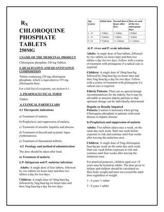 Chloroquine phosphate 250 mg Tablets SMPC, Taj Phar maceuticals
Chloroquine phosphate Taj Pharma : Uses, Side Effects, Interactions, Pictures, Warnings, Chloroquine phosphate Dosage & Rx Info | Chloroquine phosphate Uses, Side Effects -: Indications, Side Effects, Warnings, Chloroquine phosphate - Drug Information - Taj Phar ma, Chloroquine phosphate dose Taj pharmaceuticals Chloroquine phosphate interactions, Taj Pharmac eutical Chloroquine phosphate contraindications, Chloroquine phosphate price, Chloroquine phosphate Taj Pharma Chloroquine phosphate 250 mg Tablets SMPC- Taj Phar ma . Stay connected to all updated on Chloroquine phosphate Taj Pharmaceuticals Taj pharmaceuticals Hyderabad.
RX
CHLOROQUINE
PHOSPHATE
TABLETS
250MG
1.NAME OF THE MEDICINAL PRODUCT
Chloroquine phosphate 250 mg Tablets.
2. QUALITATIVE AND QUANTITATIVE
COMPOSITION
Tablets containing 250 mg chloroquine
phosphate, which is equivalent to 155 mg
chloroquine base.
For a full list of excipients, see section 6.1.
3. PHARMACEUTICAL FORM
Tablets
4. CLINICAL PARTICULARS
4.1 Therapeutic indications
a) Treatment of malaria.
b) Prophylaxis and suppression of malaria.
c) Treatment of amoebic hepatitis and abscess.
d) Treatment of discoid and systemic lupus
erythematosus.
e) Treatment of rheumatoid arthritis.
4.2 Posology and method of administration
The dose should be taken after food.
a) Treatment of malaria
i) P. falciparum and P. malariae infections
Adults: A single dose of four tablets, followed
by two tablets six hours later and then two
tablets a day for two days.
Children: A single dose of 10mg base/kg,
followed by 5mg base/kg six hours later and
then 5mg base/kg a day for two days.
ii) P. vivax and P. ovale infections
Adults: A single dose of four tablets, followed
by two tablets six hours later and then two
tablets a day for two days. Follow with a course
of treatment with primaquine if a radical cure is
required.
Children: A single dose of 10mg base/kg,
followed by 5mg base/kg six hours later and
then 5mg base/kg a day for two days. Follow
with a course of treatment with primaquine if a
radical cure is required.
Elderly Patients: There are no special dosage
recommendations for the elderly, but it may be
advisable to monitor elderly patients so that
optimum dosage can be individually determined.
Hepatic or Renally Impaired
Patients: Caution is necessary when giving
Chloroquine phosphate to patients with renal
disease or hepatic disease.
b) Prophylaxis and suppression of malaria
Adults: Two tablets taken once a week, on the
same day each week. Start one week before
exposure to risk and continue until four weeks
after leaving the malarious area.
Children: A single dose of 5mg chloroquine
base/kg per week on the same day each week.
Start one week before exposure to risk and
continue until four weeks after leaving the
malarious area.
For practical purposes, children aged over 14
years may be treated as adults. The dose given to
infants and children should be calculated on
their body weight and must not exceed the adult
dose regardless of weight.
1 - 4 years ½ tablet
5 - 8 years 1 tablet
Age
(years)
Initial dose Second dose 6
hours after
first
Dose on each
of the two
subsequent
days
1 – 4 1 Tablet ½ Tablet ½Tablet
5 – 8 2 Tablets 1 Tablet 1 Tablet
9 -14 3 Tablets 1½ Tablets 1½ Tablets
 