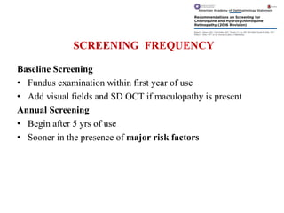 SCREENING FREQUENCY
Baseline Screening
• Fundus examination within first year of use
• Add visual fields and SD OCT if maculopathy is present
Annual Screening
• Begin after 5 yrs of use
• Sooner in the presence of major risk factors
 