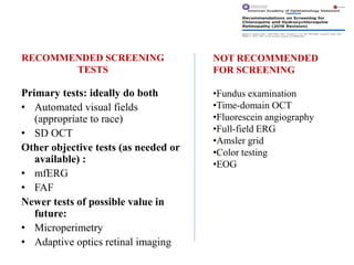 RECOMMENDED SCREENING
TESTS
Primary tests: ideally do both
• Automated visual fields
(appropriate to race)
• SD OCT
Other objective tests (as needed or
available) :
• mfERG
• FAF
Newer tests of possible value in
future:
• Microperimetry
• Adaptive optics retinal imaging
NOT RECOMMENDED
FOR SCREENING
•Fundus examination
•Time-domain OCT
•Fluorescein angiography
•Full-field ERG
•Amsler grid
•Color testing
•EOG
 