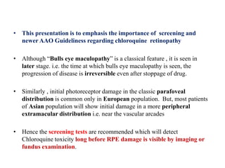 • This presentation is to emphasis the importance of screening and
newer AAO Guideliness regarding chloroquine retinopathy
• Although “Bulls eye maculopathy” is a classical feature , it is seen in
later stage. i.e. the time at which bulls eye maculopathy is seen, the
progression of disease is irreversible even after stoppage of drug.
• Similarly , initial photoreceptor damage in the classic parafoveal
distribution is common only in European population. But, most patients
of Asian population will show initial damage in a more peripheral
extramacular distribution i.e. near the vascular arcades
• Hence the screening tests are recommended which will detect
Chloroquine toxicity long before RPE damage is visible by imaging or
fundus examination.
 