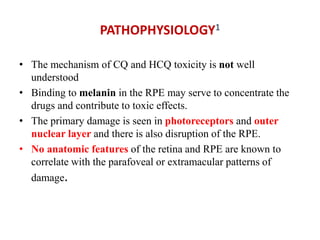 PATHOPHYSIOLOGY1
• The mechanism of CQ and HCQ toxicity is not well
understood
• Binding to melanin in the RPE may serve to concentrate the
drugs and contribute to toxic effects.
• The primary damage is seen in photoreceptors and outer
nuclear layer and there is also disruption of the RPE.
• No anatomic features of the retina and RPE are known to
correlate with the parafoveal or extramacular patterns of
damage.
 