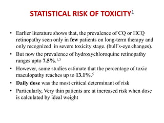 STATISTICAL RISK OF TOXICITY1
• Earlier literature shows that, the prevalence of CQ or HCQ
retinopathy seen only in few patients on long-term therapy and
only recognized in severe toxicity stage. (bull’s-eye changes).
• But now the prevalence of hydroxychloroquine retinopathy
ranges upto 7.5%.1,3
• However, some studies estimate that the percentage of toxic
maculopathy reaches up to 13.1%.5
• Daily dose was the most critical determinant of risk
• Particularly, Very thin patients are at increased risk when dose
is calculated by ideal weight
 