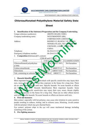 WESTMOONINT (HK) CORPORATION LIMITED


Chlorosulfonated-Polyethylene Material Safety Data

                                                   Sheet

1. Identification of the Substance/Preparation and the Company/Undertaking
Unique reference numbers(s):               4002991100 (HS CODE)
Company/undertaking name:                  WESTMOONINT (HK)
                                           CORPORATION LIMITED
Address:                                   ROOM2112, BLOCK C OF JINSHA
                                           WINERA PLAZA, NO.1 SHUJIN RD,
                                           CHENGDU, 610091, SICHUAN,
                                           CHINA
Telephone:                                 86-28-61311272
Emergency telephone number:                86-28-61311273
2. Composition (Substance&% content)
                                   CSM-40 and CSM-45
           ITEM                        CAS #      AMOUNT CLASSIFICATION
Chlorosulfonated polyethylene        68037-39-8 ABOUT 96%     Not hazardous
(CSM)
Carbon tetrachloride                   56-23-5   ABOUT 0.2    Not hazardous
Chloroform                             67-66-3 ABOUT 0.02     Not hazardous
Talc, containing no asbestos fibers 14807-96-6 ABOUT 2        Not hazardous

3. Hazards Identification
Most important hazards: Some individuals with specific sensitivities may injury their
eyes, noses, throats slightly when they exposure in the fumes for a long time. There
are no other effects known until now. Specific hazards: No acute hazards or effects
are known until now. Hazards Identification Most important hazards: Some
individuals with specific sensitivities may injury their eyes, noses, throats slightly
when they exposure in the fumes for a long time. There are no other effects known
until now. Specific hazards: No acute hazards or effects are known until now.
4. First aid measures
Skin contact: especially with hot polymer, may cause skin irritation in some sensitive
people resulting in redness, itching, and in extreme cases, blistering. Avoid contact
with hot polymer which may give thermal burns.
Eye contact: polymer chips in the eye will cause mechanical damage including
scratching of the cornea.
5. Fire fighting measures


        Address: ROOM2112, BLOCK C OF JINSHA WINERA PLAZA, NO.1 SHUJIN RD, CHENGDU, 610091, SICHUAN, CHINA
                                 Tel: 86-028-61311272 Fax: 86-028-61311273
                     Web: www.westmoonint.com              E-mail: info@westmoonint.com
 