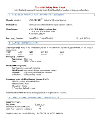 1
Material Safety Data Sheet
Note: Read and understand Material Safety Data Sheet before handling or disposing of product.
1. CHEMICAL PRODUCT AND COMPANY INFORMATION
Material Identity: CHLOR*RID
®
Industrial Cleaning Solution
Product Use: Removal of soluble salts from metals or other surfaces.
Manufacturer: CHLOR RID International, Inc.
3356 N. San Marcos Place #104
Chandler AZ 85244
Emergency Number: 800-422-3217, 480-821-0039 Revised: 01/2014
2. HAZARD IDENTIFICATION
Carcinogenicity: None of the components present in concentrations equal to or greater than 0.1% are listed as
carcinogenic:
OSHA IARC NTP OTHER NONE
------ ------ ----- --------- --X--
Emergency Overview:
Appearance: Light blue
Odor: Mildly of burnt sugar
Effects of Overexposure:
Eye Contact: Moderately irritating
Skin Contact:May cause irritation on prolonged contact.
Ingestion: May cause gastrointestinal irritation.
Inhalation: None currently known
Hazardous Materials Identification System- HMIS:
1 Health Hazard- Mild Skin Irritant
0 Flammability- None
0 Reactivity- Stable
G Protection- Safety Eyeware
Read the entire MSDS for more thorough evaluation of precautions required.
3. COMPOSITION INFORMATION ON INGREDIENTS
COMPOSITION:
Ingredients: Range in %
Proprietary Chemical Mixture: 10
Other Non-Hazardous Materials: 90
Proprietary specific chemical identity. See 29 CFR 1910.1200 (i)(1)(iii)
 
