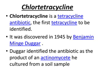 Chlortetracycline
• Chlortetracycline is a tetracycline
antibiotic, the first tetracycline to be
identified.
• It was discovered in 1945 by Benjamin
Minge Duggar .
• Duggar identified the antibiotic as the
product of an actinomycete he
cultured from a soil sample
 