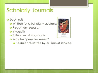 Scholarly Journals
 Journals
    Written for a scholarly audience
    Report on research
    In-depth
    Extensive bibliography
    May be “peer reviewed”
      Has   been reviewed by a team of scholars
 