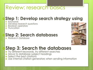 Review: research basics

Step      1: Develop search strategy using
    Keywords
    Develop research questions
    Boolean operators
    Truncation


Step      2: Search databases
    Research Database



Step       3: Search the databases
    Try different keywords, try different searches
    Move to database subject headings
    Select the best citations
    Use internal citation generators when sending information
 