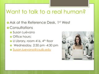 Want to talk to a real human?
 Askat the Reference Desk, 1st West
 Consultations
    Susan Luévano
    Office hours:
    U Library, room 416, 4th floor
     Wednesday, 2:30 pm -4:30 pm
    Susan.luevano@csulb.edu
 