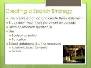 Creating a Search Strategy
 Use pre-Research data to create thesis statement
 Break down your thesis statement by concept
 Develop research question(s)
 Use
       Boolean operators
       Truncation
 Select    databases & other resources
       Academic Search Complete
       SocInex
 