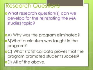 Research Questions
What  research question(s) can we
 develop for the reinstating the MA
 studies topic?

A) Why was the program eliminated?
B)What curriculum was taught in the
 program?
C) What statistical data proves that the
 program promoted student success?
D) All of the above.
 