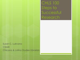 CHLS 100
                                     Steps to
                                     Successful
                                     Research




Susan C. Luévano
CSULB
Chicano & Latino Studies Librarian
 