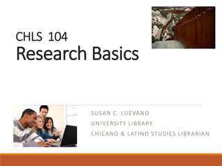 CHLS 104
Research Basics
SUSAN C. LUÉVANO
UNIVERSITY LIBRARY
CHICANO & LATINO STUDIES LIBRARIAN
 