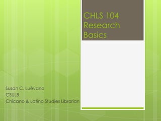 CHLS 104
                                     Research
                                     Basics




Susan C. Luévano
CSULB
Chicano & Latino Studies Librarian
 