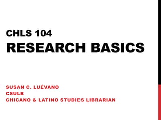 CHLS 104
RESEARCH BASICS

SUSAN C. LUÉVANO
CSULB
CHICANO & LATINO STUDIES LIBRARIAN
 