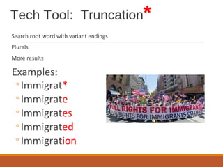 Tech Tool: Truncation*
Search root word with variant endings
Plurals
More results
Examples:
◦Immigrat*
◦Immigrate
◦Immigrates
◦Immigrated
◦Immigration
 