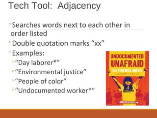 Tech Tool: Adjacency
◦Searches words next to each other in
order listed
◦Double quotation marks “xx”
◦Examples:
◦“Day laborer*”
◦“Environmental justice”
◦“People of color”
◦“Undocumented worker*”
 