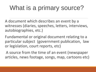 What is a primary source?
A document which describes an event by a
witnesses (diaries, speeches, letters, interviews,
autobiographies, etc.)
Fundamental or original document relating to a
particular subject (government publication, law
or legislation, court reports, etc)
A source from the time of an event (newspaper
articles, news footage, songs, map, cartoons etc)
 