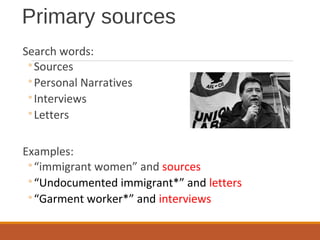 Primary sources
Search words:
◦Sources
◦Personal Narratives
◦Interviews
◦Letters
Examples:
◦“immigrant women” and sources
◦“Undocumented immigrant*” and letters
◦“Garment worker*” and interviews
 