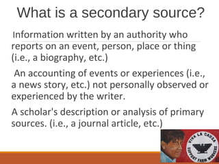 What is a secondary source?
Information written by an authority who
reports on an event, person, place or thing
(i.e., a biography, etc.)
An accounting of events or experiences (i.e.,
a news story, etc.) not personally observed or
experienced by the writer.
A scholar's description or analysis of primary
sources. (i.e., a journal article, etc.)
 