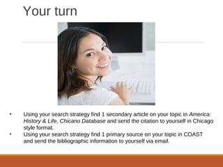 Your turn
• Using your search strategy find 1 secondary article on your topic in America:
History & Life, Chicano Database and send the citation to yourself in Chicago
style format.
• Using your search strategy find 1 primary source on your topic in COAST
and send the bibliographic information to yourself via email.
 
