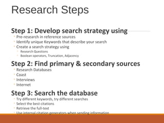 Research Steps
Step 1: Develop search strategy using
◦ Pre-research in reference sources
◦ Identify unique Keywords that describe your search
◦ Create a search strategy using
◦ Research Questions
◦ Boolean operators, Truncation, Adjacency
Step 2: Find primary & secondary sources
◦ Research Databases
◦ Coast
◦ Interviews
◦ Internet
Step 3: Search the database
◦ Try different keywords, try different searches
◦ Select the best citations
◦ Retrieve the full-text
◦ Use internal citation generators when sending information
 